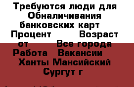 Требуются люди для Обналичивания банковских карт  › Процент ­ 25 › Возраст от ­ 18 - Все города Работа » Вакансии   . Ханты-Мансийский,Сургут г.